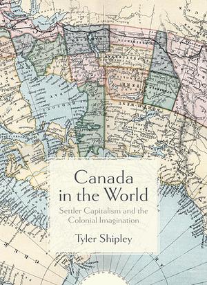 Canada in the World: Settler Capitalism and the Colonial Imagination by Tyler A. Shipley