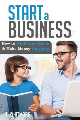 Start a Business: How to Work from Home And Make Money Blogging by T. Whitmore