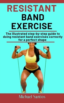 Resistant Band Exercise: The Illustrated Step-By-Step Guide To Doing Resistant Band Exercises Correctly For A Perfect Shape by Michael Santos