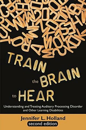 Train the Brain to Hear: Understanding and Treating Auditory Processing Disorder, Dyslexia, Dysgraphia, Dyspraxia, Short Term Memory, Executive Function, Comprehension, and ADD/ADHD (Second Edition) by Jennifer L. Holland