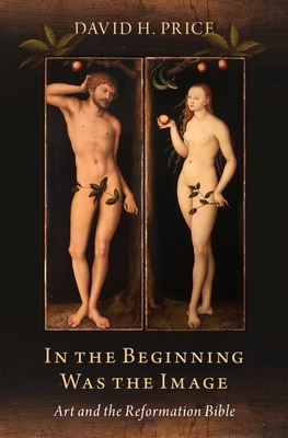 In the Beginning Was the Image: Art and the Reformation Bible by David H. Price