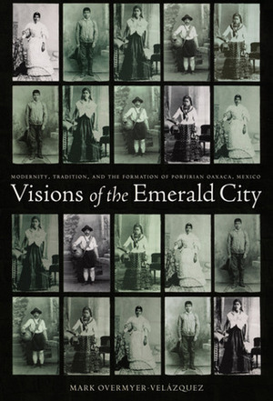 Visions of the Emerald City: Modernity, Tradition, and the Formation of Porfirian Oaxaca, Mexico by Mark Overmyer-Velázquez