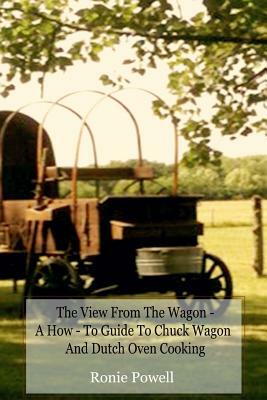 The View From The Wagon - A How-To Guide to Chuck Wagon and Dutch Oven Cooking by Ronie Powell
