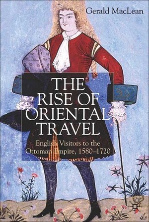 The Rise of Oriental Travel: English Visitors to the Ottoman Empire, 1580-1720 by Gerald MacLean