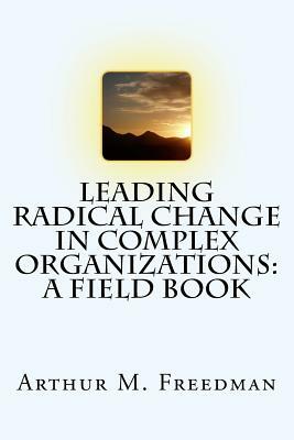Leading Radical Change in Complex Organizations: A Field Book by Arthur M. Freedman