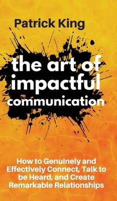 The Art of Impactful Communication: How to Genuinely and Effectively Connect, Talk to be Heard, and Create Remarkable Relationships by Patrick King