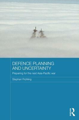 Defence Planning and Uncertainty: Preparing for the Next Asia-Pacific War by Stephan Frühling
