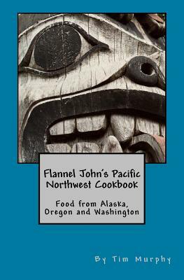 Flannel John's Pacific Northwest Cookbook: Food from Alaska, Oregon and Washington by Tim Murphy