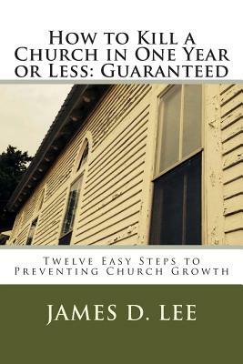 How to Kill a Church in One Year or Less: Guaranteed: Twelve Easy Steps to Preventing Church Growth by James D. Lee