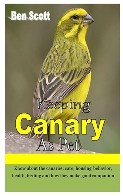 Keeping Canary as Pet: Know about the canaries: care, housing, behavior, health, feeding and how they make good companion by Ben Scott