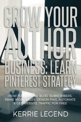 Grow Your Author Business: Learn Pinterest Strategy: How to Increase Blog Subscribers, Make More Sales, Design Pins, Automate & Get Website Traff by Kerrie Legend
