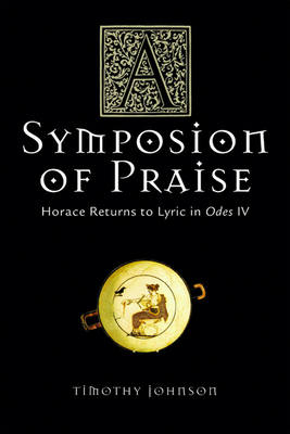 A Symposion of Praise: Horace Returns to Lyric in Odes IV by Timothy Johnson