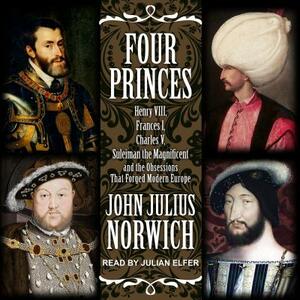 Four Princes: Henry VIII, Francis I, Charles V, Suleiman the Magnificent and the Obsessions That Forged Modern Europe by John Julius Norwich