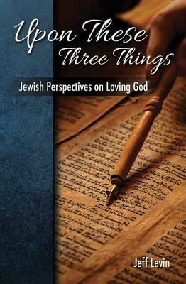 Upon These Three Things Jewish Perspectives on Loving God by Jeff Levine