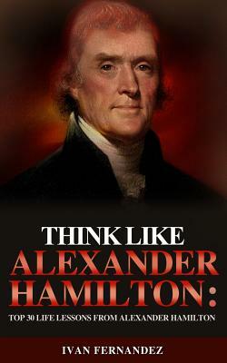 Think Like Alexander Hamilton: Top 30 Life Lessons from Alexander Hamilton by Ivan Fernandez