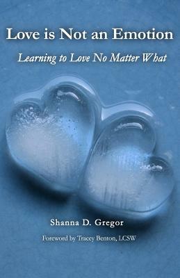 Love is Not an Emotion: Learning to Love No Matter What by Shanna D. Gregor