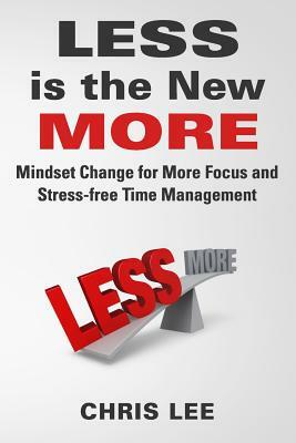 LESS is the New MORE: Mindset Change for More Focus and Stress-free Time Management by Chris Lee