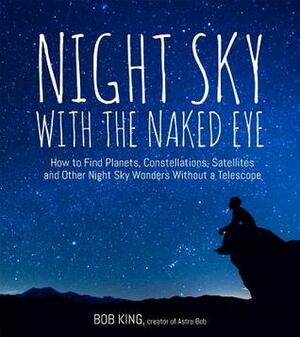 Night Sky With the Naked Eye: Explore, Identify and Observe the Planets, Stars, Space Stations and Satellites without Special Equipment by Bob King