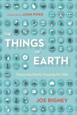 The Things of Earth: Treasuring God by Enjoying His Gifts by Joe Rigney