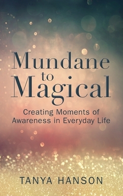 Mundane to Magical: Creating Moments of Awareness in Everyday Life by Tanya M. Hanson