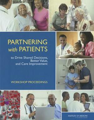 Partnering with Patients to Drive Shared Decisions, Better Value, and Care Improvement: Workshop Proceedings by Institute of Medicine, Roundtable on Value and Science-Driven H