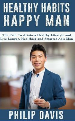 Healthy Habits, Happy Man: The Path to Attain a Healthy Lifestyle and Live Longer, Healthier and Smarter As a Man by Philip Davis