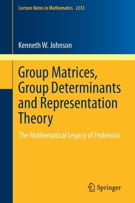 Group Matrices, Group Determinants and Representation Theory: The Mathematical Legacy of Frobenius by Kenneth W. Johnson