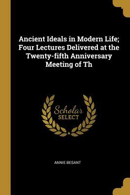 Ancient Ideals in Modern Life; Four Lectures Delivered at the Twenty-Fifth Anniversary Meeting of the Theosophical Society, at Benares, December, 1900 by Annie Besant