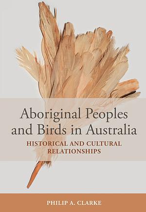 Aboriginal Peoples and Birds in Australia: Historical and Cultural Relationships by Philip A. Clarke