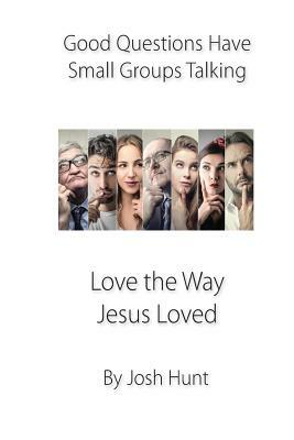 Good Questions Have Small Groups Talking -- Love the Way Jesus Loved: Love the Way Jesus Loved by Josh Hunt