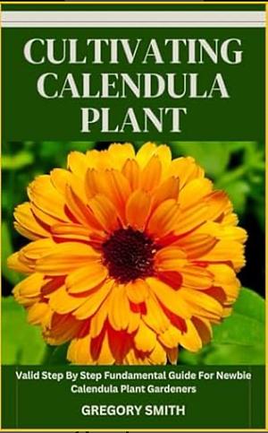 Cultivating Calendula Plant: valid step by step fundamental guide for newbie calendula plant gardeners by Gregory Smith