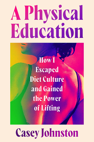 A Physical Education: How I Escaped Diet Culture and Gained the Power of Lifting by Casey Johnston