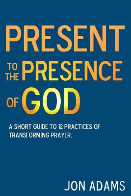 Present to the Presence of God: A short guide to 12 practices of transforming prayer by Jon Adams