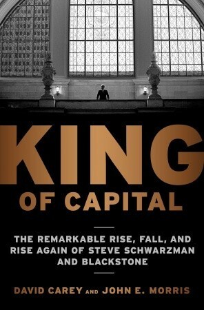 King of Capital: The Remarkable Rise, Fall, and Rise Again of Steve Schwarzman and Blackstone by David Carey, John Edward Morris