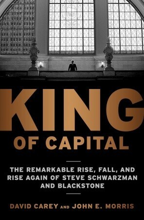 King of Capital: The Remarkable Rise, Fall, and Rise Again of Steve Schwarzman and Blackstone by John Edward Morris, David Carey