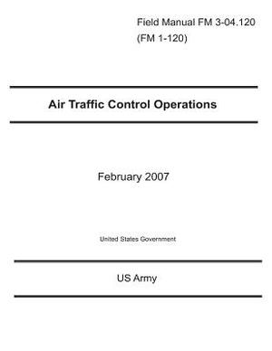 Field Manual FM 3-04.120 (FM 1-120) Air Traffic Control Operations February 2007 by United States Government Us Army