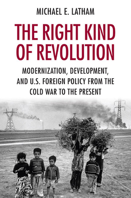 The Right Kind of Revolution: Modernization, Development, and U.S. Foreign Policy from the Cold War to the Present by Michael E. Latham