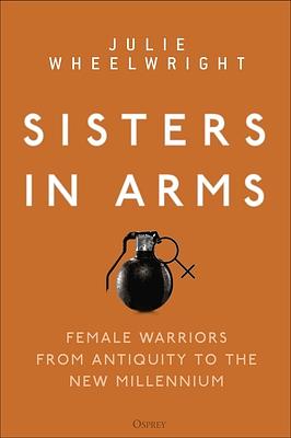 Sisters in Arms: Female Warriors from Antiquity to the New Millennium by Julie Wheelwright