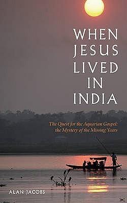 When Jesus Lived in India: The Quest for the Aquarian Gospel, the Mystery of the Missing Years by Alan Jacobs, Alan Jacobs