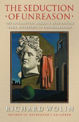 The Seduction of Unreason: The Intellectual Romance with Fascism from Nietzsche to Postmodernism by Richard Wolin
