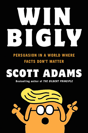 Win Bigly: Persuasion in a World where Facts Don't Matter by Scott Adams