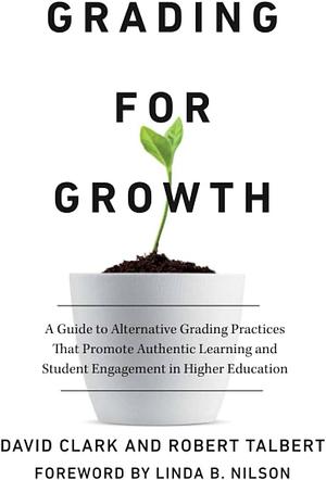 Grading for Growth: A Guide to Alternative Grading Practices That Promote Authentic Learning and Student Engagement in Higher Education by Robert Talbert, David Clark