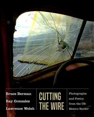 Cutting the Wire: Photographs and Poetry from the Us-Mexico Border by Lawrence Welsh, Ray Gonzalez