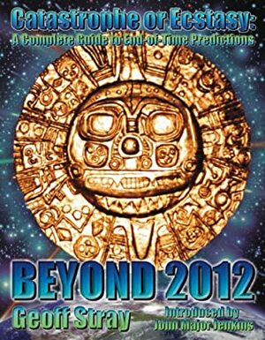 Beyond 2012: Catastrophe or Ecstasy - A Complete Guide to End-Of-Time Predictions by Geoff Stray