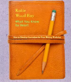 What You Know by Heart: How to Develop Curriculum for Your Writing Workshop by Katie Wood Ray