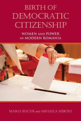 Birth of Democratic Citizenship: Women and Power in Modern Romania by Maria Bucur-Deckard, Mihaela Miroiu