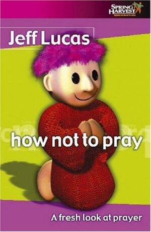 How Not to Pray: A Fresh Look at Prayer by Jeff Lucas