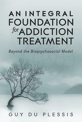 An Integral Foundation for Addiction Treatment: Beyond the Biopsychosocial Model by Guy Du Plessis