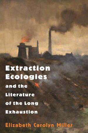 Extraction Ecologies and the Literature of the Long Exhaustion by Elizabeth Carolyn Miller