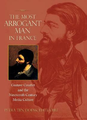 The Most Arrogant Man in France: Gustave Courbet and the Nineteenth-Century Media Culture by Petra Ten-Doesschate Chu